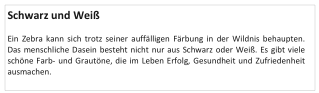 Schwarz und Weiß

Ein Zebra kann sich trotz seiner auffälligen Färbung in der Wildnis behaupten. Das menschliche Dasein besteht nicht nur aus Schwarz oder Weiß. Es gibt viele schöne Farb- und Grautöne, die im Leben Erfolg, Gesundheit und Zufriedenheit ausmachen.
